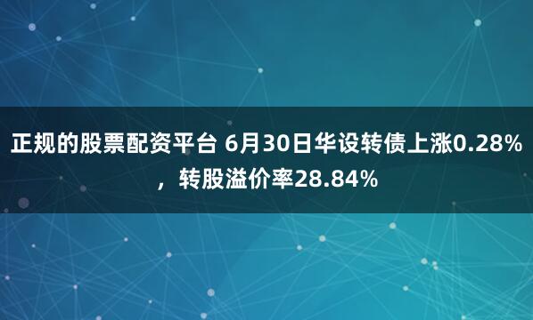 正规的股票配资平台 6月30日华设转债上涨0.28%，转股溢价率28.84%