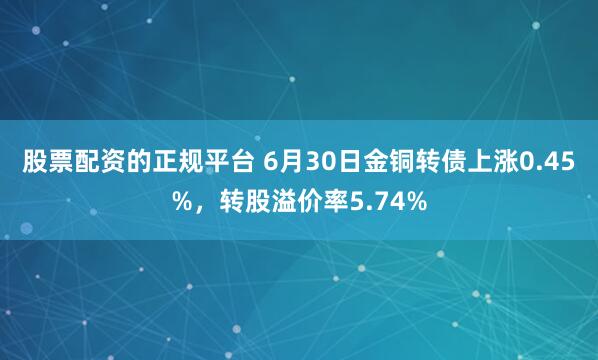 股票配资的正规平台 6月30日金铜转债上涨0.45%，转股溢价率5.74%