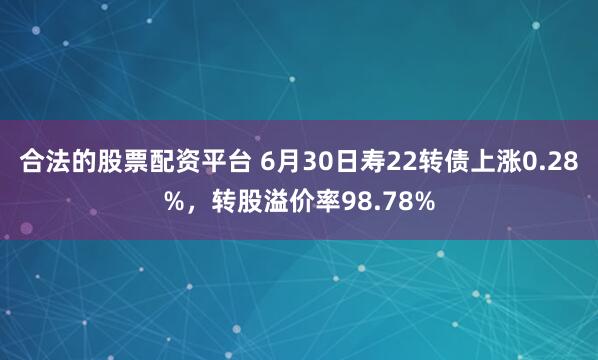 合法的股票配资平台 6月30日寿22转债上涨0.28%，转股溢价率98.78%