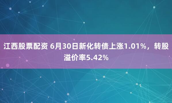 江西股票配资 6月30日新化转债上涨1.01%，转股溢价率5.42%