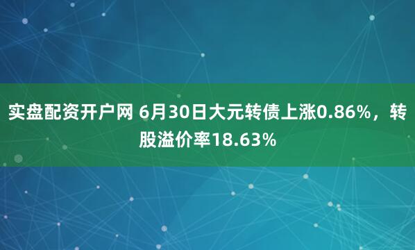 实盘配资开户网 6月30日大元转债上涨0.86%，转股溢价率18.63%