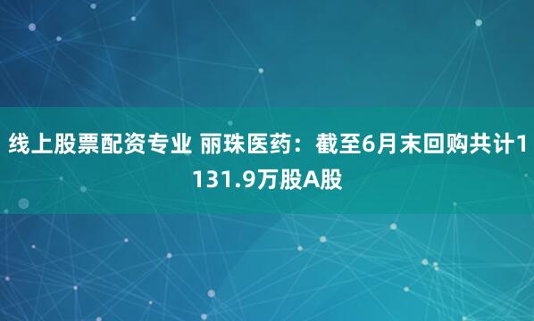 线上股票配资专业 丽珠医药：截至6月末回购共计1131.9万股A股