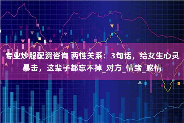 专业炒股配资咨询 两性关系：3句话，给女生心灵暴击，这辈子都忘不掉_对方_情绪_感情