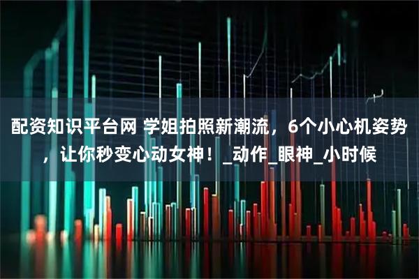 配资知识平台网 学姐拍照新潮流，6个小心机姿势，让你秒变心动女神！_动作_眼神_小时候