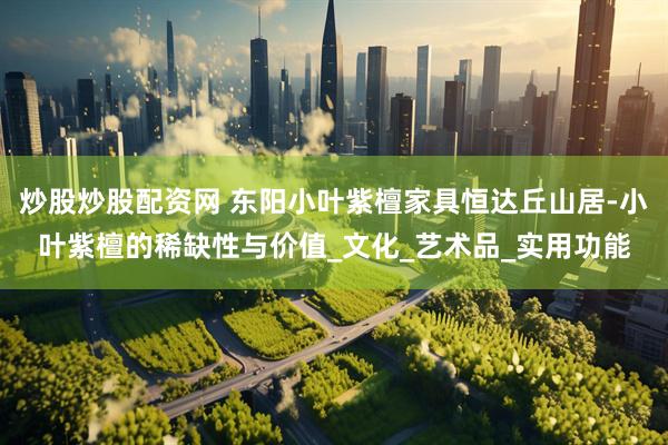 炒股炒股配资网 东阳小叶紫檀家具恒达丘山居-小叶紫檀的稀缺性与价值_文化_艺术品_实用功能