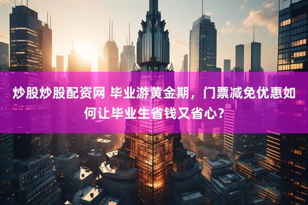炒股炒股配资网 毕业游黄金期，门票减免优惠如何让毕业生省钱又省心？
