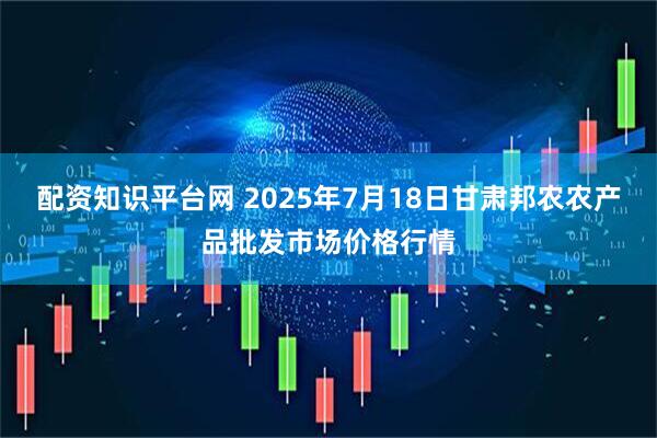 配资知识平台网 2025年7月18日甘肃邦农农产品批发市场价格行情