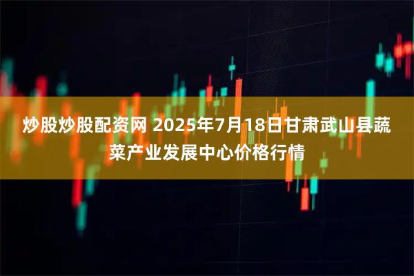 炒股炒股配资网 2025年7月18日甘肃武山县蔬菜产业发展中心价格行情