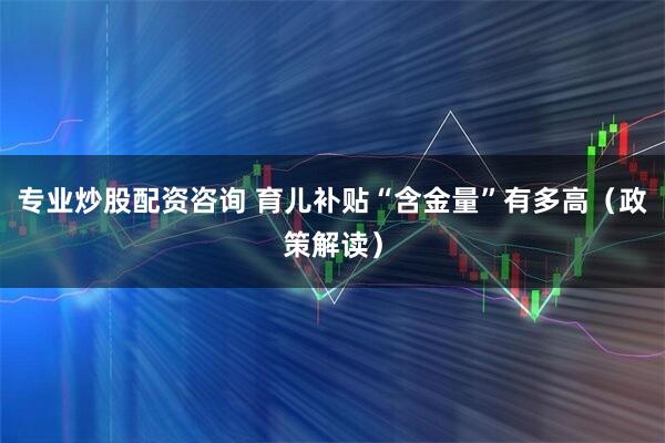 专业炒股配资咨询 育儿补贴“含金量”有多高（政策解读）