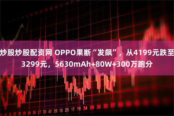 炒股炒股配资网 OPPO果断“发飙”，从4199元跌至3299元，5630mAh+80W+300万跑分