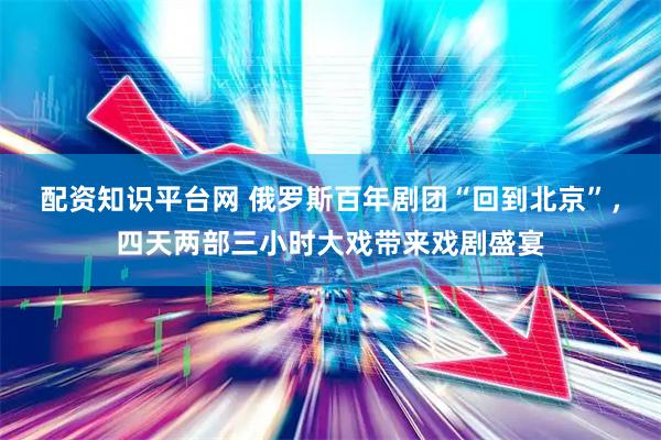 配资知识平台网 俄罗斯百年剧团“回到北京”，四天两部三小时大戏带来戏剧盛宴