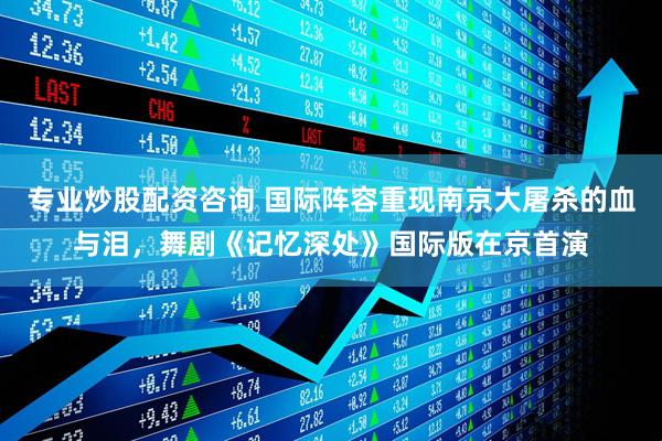 专业炒股配资咨询 国际阵容重现南京大屠杀的血与泪，舞剧《记忆深处》国际版在京首演
