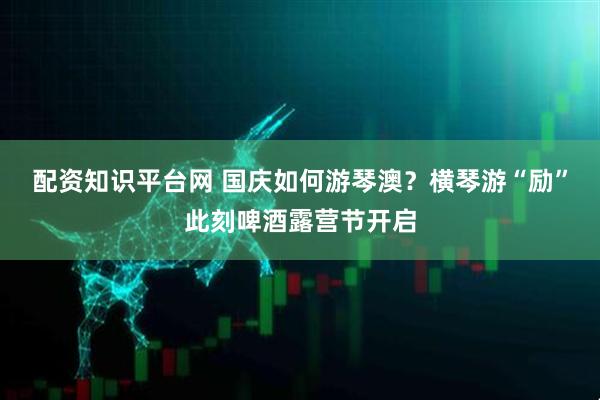 配资知识平台网 国庆如何游琴澳？横琴游“励”此刻啤酒露营节开启