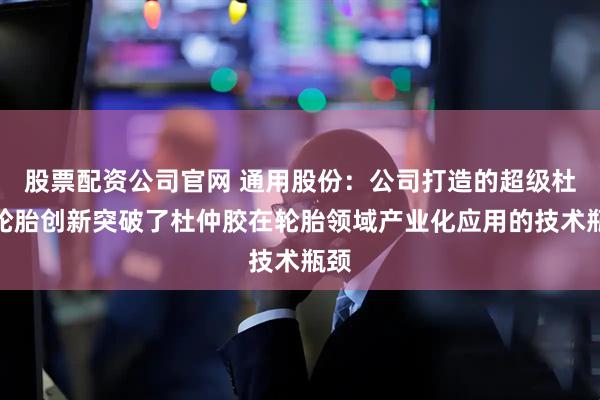 股票配资公司官网 通用股份：公司打造的超级杜仲轮胎创新突破了杜仲胶在轮胎领域产业化应用的技术瓶颈