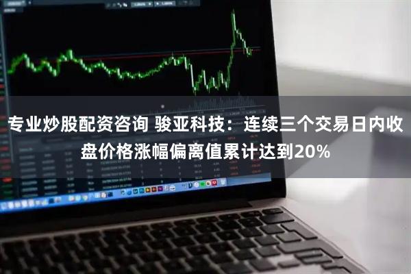 专业炒股配资咨询 骏亚科技：连续三个交易日内收盘价格涨幅偏离值累计达到20%