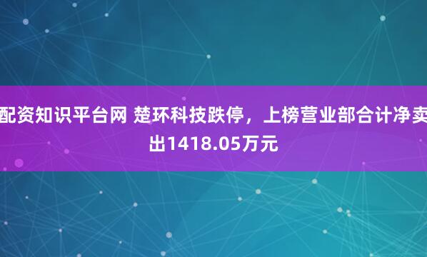 配资知识平台网 楚环科技跌停，上榜营业部合计净卖出1418.05万元
