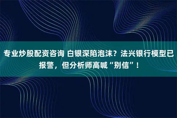 专业炒股配资咨询 白银深陷泡沫？法兴银行模型已报警，但分析师高喊“别信”！