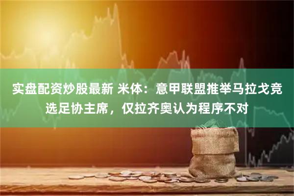 实盘配资炒股最新 米体：意甲联盟推举马拉戈竞选足协主席，仅拉齐奥认为程序不对