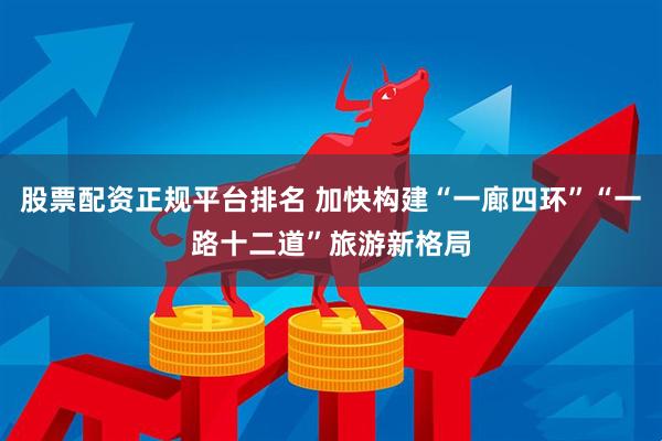股票配资正规平台排名 加快构建“一廊四环”“一路十二道”旅游新格局