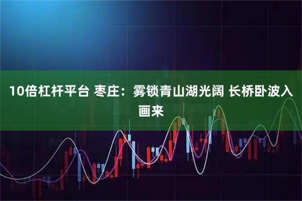 10倍杠杆平台 枣庄：雾锁青山湖光阔 长桥卧波入画来