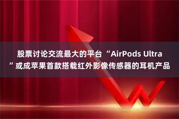 股票讨论交流最大的平台 “AirPods Ultra”或成苹果首款搭载红外影像传感器的耳机产品