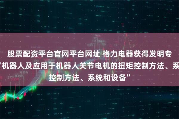 股票配资平台官网平台网址 格力电器获得发明专利授权：“机器人及应用于机器人关节电机的扭矩控制方法、系统和设备”