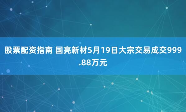 股票配资指南 国亮新材5月19日大宗交易成交999.88万元