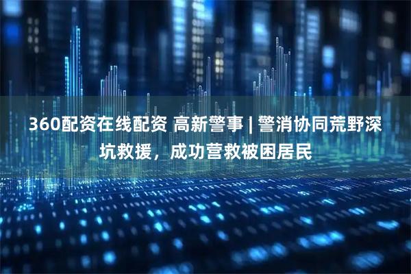 360配资在线配资 高新警事 | 警消协同荒野深坑救援，成功营救被困居民