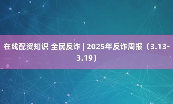 在线配资知识 全民反诈 | 2025年反诈周报（3.13-3.19）