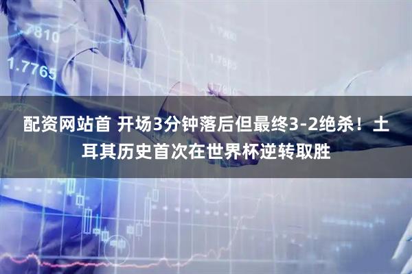 配资网站首 开场3分钟落后但最终3-2绝杀！土耳其历史首次在世界杯逆转取胜