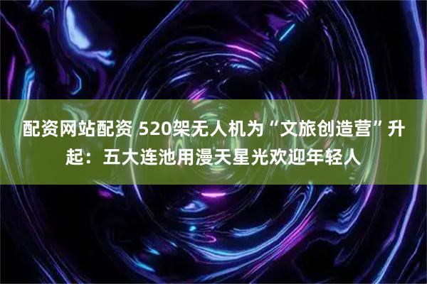 配资网站配资 520架无人机为“文旅创造营”升起：五大连池用漫天星光欢迎年轻人
